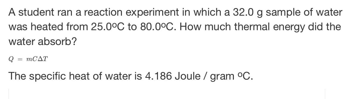 A student ran a reaction experiment in which a 32.0 g sample of water
was heated from 25.0°C to 80.0°C. How much thermal energy did the
water absorb?
Q = mCAT
The specific heat of water is 4.186 Joule / gram °C.