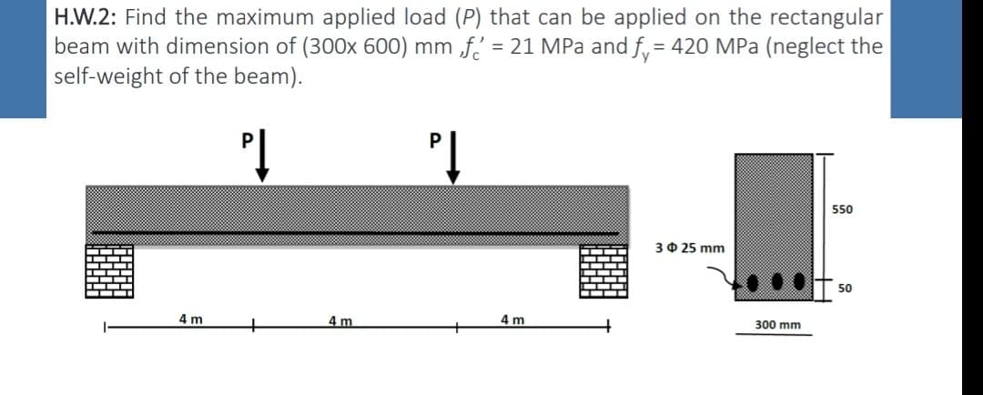 H.W.2: Find the maximum applied load (P) that can be applied on the rectangular
beam with dimension of (300x 600) mm f = 21 MPa and f = 420 MPa (neglect the
self-weight of the beam).
PĮ
PĮ
4 m
+
4m
4 m
3 $ 25 mm
300 mm
550
50