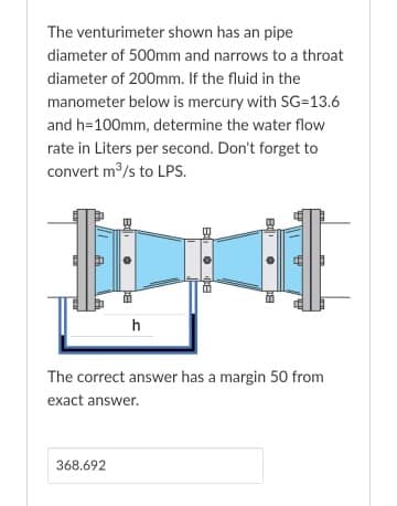 The venturimeter shown has an pipe
diameter of 500mm and narrows to a throat
diameter of 200mm. If the fluid in the
manometer below is mercury with SG=13.6
and h=100mm, determine the water flow
rate in Liters per second. Don't forget to
convert m/s to LPS.
h
The correct answer has a margin 50 from
exact answer.
368.692
