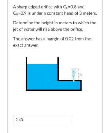 A sharp edged orifice with Cc=0.8 and
Cy=0.9 is under a constant head of 3 meters.
Determine the height in meters to which the
jet of water will rise above the orifice.
The answer has a margin of 0.02 from the
exact answer.
2.43

