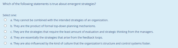Which of the following statements is true about emergent strategies?
Select one:
O a. They cannot be combined with the intended strategies of an organization.
O b. They are the product of formal top-down planning mechanisms.
C. They are the strategies that require the least amount of evaluation and strategic thinking from the managers.
d. They are essentially the strategies that arise from the feedback loops.
e. They are also influenced by the kind of culture that the organization's structure and control systems foster.
