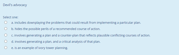 Devil's advocacy
Select one:
O a. includes downplaying the problems that could result from implementing a particular plan.
b. hides the possible perils of a recommended course of action.
c. involves generating a plan and a counter-plan that reflects plausible conflicting courses of action.
d. involves generating a plan, and a critical analysis of that plan.
e. is an example of ivory tower planning.
