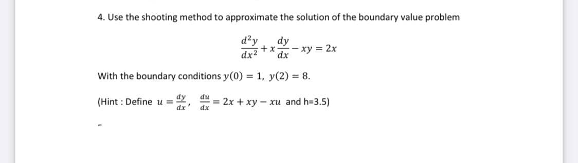 4. Use the shooting method to approximate the solution of the boundary value problem
d²y dy
+x - xy = 2x
dx² dx
With the boundary conditions y(0) = 1, y(2) = 8.
(Hint: Define u =
dy
dx
du
dx
= 2x + xy - xu and h=3.5)