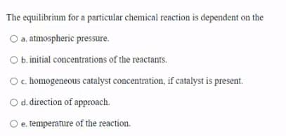 The equilibrium for a particular chemical reaction is dependent on the
O a. atmospheric pressure.
O b. initial concentrations of the reactants.
Oc homogeneous catalyst concentration, if catalyst is present.
Od. direction of approach.
e. temperature of the reaction.
