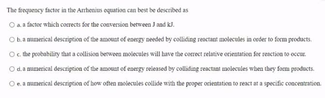 The frequency factor in the Arrhenius equation can best be described as
O a. a factor which corrects for the conversion between J and kJ.
O b.a numerical description of the amount of energy needed by colliding reactant molecules in order to form products.
Oc the probability that a collision between molecules will have the corect relative orientation for reaction to occur.
d.a numerical description of the amount of energy released by colliding reactant molecules when they form products.
e. a numerical description of how often molecules collide with the proper orientation to react ar a specific concentration.
