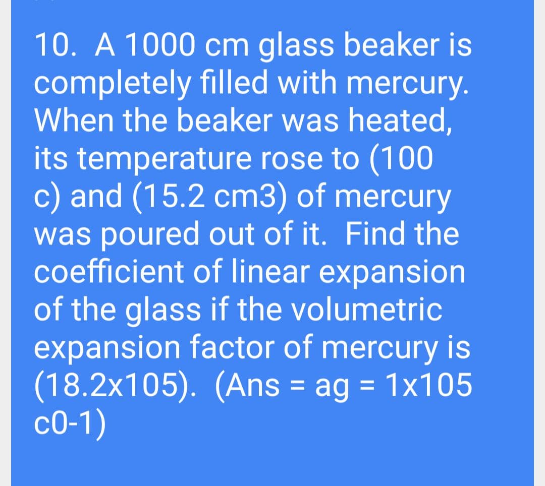10. A 1000 cm glass beaker is
completely filled with mercury.
When the beaker was heated,
its temperature rose to (100
c) and (15.2 cm3) of mercury
was poured out of it. Find the
coefficient of linear expansion
of the glass if the volumetric
expansion factor of mercury is
(18.2x105). (Ans = ag = 1x105
со-1)
