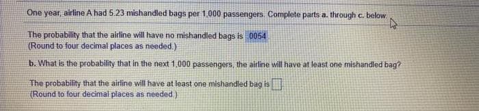 One year, airline A had 5.23 mishandled bags per 1,000 passengers. Complete parts a. through c. below.
The probability that the airline will have no mishandled bags is 0054
(Round to four decimal places as needed.)
b. What is the probability that in the next 1,000 passengers, the airline will have at least one mishandled bag?
The probability that the airline will have at least one mishandled bag is
(Round to four decimal places as needed.)
