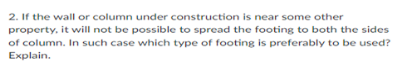 2. If the wall or column under construction is near some other
property, it will not be possible to spread the footing to both the sides
of column. In such case which type of footing is preferably to be used?
Explain.
