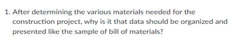 1. After determining the various materials needed for the
construction project, why is it that data should be organized and
presented like the sample of bill of materials?
