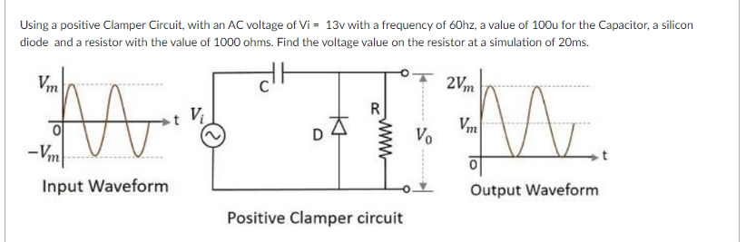 Using a positive Clamper Circuit, with an AC voltage of Vi = 13v with a frequency of 60hz, a value of 100u for the Capacitor, a silicon
diode and a resistor with the value of 1000 ohms. Find the voltage value on the resistor at a simulation of 20ms.
2Vm
Vm
Vm
Vo
-Vm
Input Waveform
Output Waveform
Positive Clamper circuit
