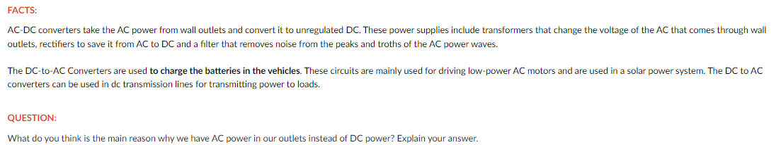 FACTS:
AC-DC converters take the AC power from wall outlets and convert it to unregulated DC. These power supplies include transformers that change the voltage of the AC that comes through wall
outlets, rectifiers to save it from AC to DC and a filter that removes noise from the peaks and troths of the AC power waves.
The DC-to-AC Converters are used to charge the batteries in the vehicles. These circuits are mainly used for driving low-power AC motors and are used in a solar power system. The DC to AC
converters can be used in dc transmission lines for transmitting power to loads.
QUESTION:
What do you think is the main reason why we have AC power in our outlets instead of DC power? Explain your answer.
