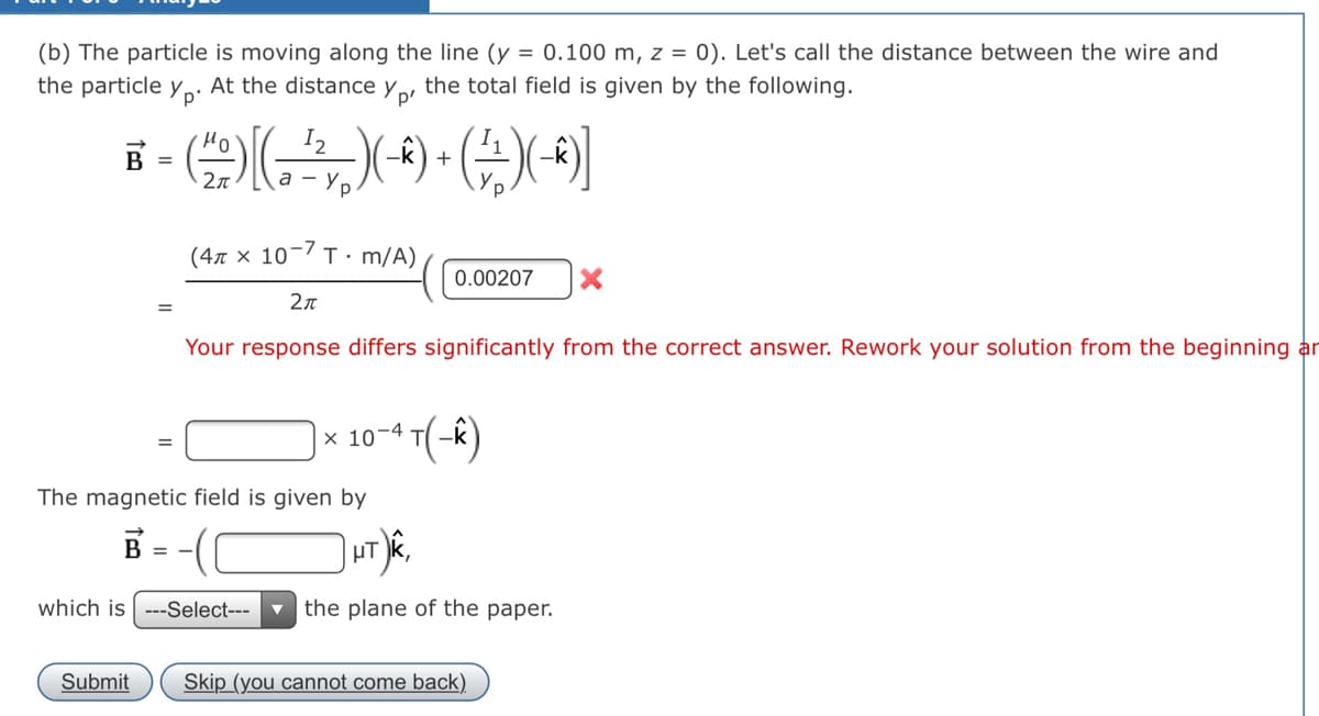 (b) The particle is moving along the line (y = 0.100 m, z = 0). Let's call the distance between the wire and
the particle y
Yp'
At the distance y p
the total field is given by the following.
Ho
В -
-k) +
а — у
(47 x 10-7 T· m/A)
0.00207
Your response differs significantly from the correct answer. Rework your solution from the beginning a
|× 10-4 T(-k)
The magnetic field is given by
B = -((
which is ---Select---
the plane of the paper.
Submit
Skip (you cannot come back)
