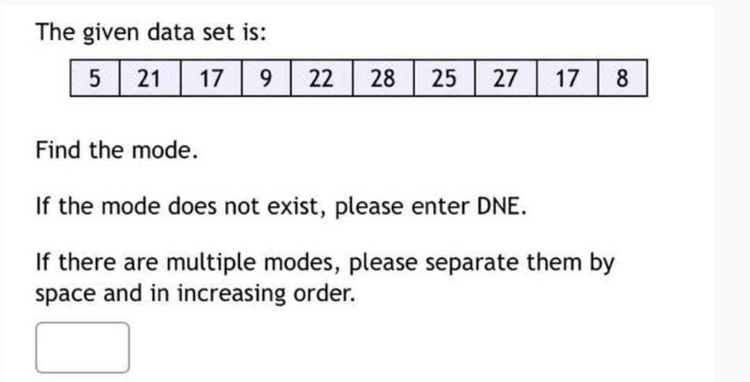 The given data set is:
5 21 17 9 22 28 25 27
Find the mode.
If the mode does not exist, please enter DNE.
17
8
If there are multiple modes, please separate them by
space and in increasing order.