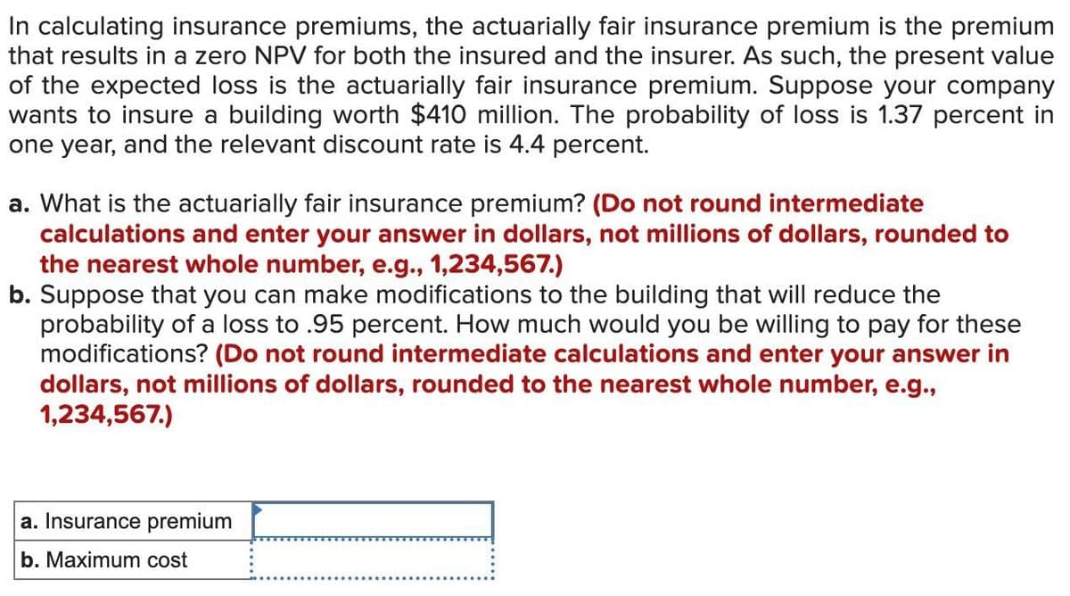 In calculating insurance premiums, the actuarially fair insurance premium is the premium
that results in a zero NPV for both the insured and the insurer. As such, the present value
of the expected loss is the actuarially fair insurance premium. Suppose your company
wants to insure a building worth $410 million. The probability of loss is 1.37 percent in
one year, and the relevant discount rate is 4.4 percent.
a. What is the actuarially fair insurance premium? (Do not round intermediate
calculations and enter your answer in dollars, not millions of dollars, rounded to
the nearest whole number, e.g., 1,234,567.)
b. Suppose that you can make modifications to the building that will reduce the
probability of a loss to .95 percent. How much would you be willing to pay for these
modifications? (Do not round intermediate calculations and enter your answer in
dollars, not millions of dollars, rounded to the nearest whole number, e.g.,
1,234,567.)
a. Insurance premium
b. Maximum cost