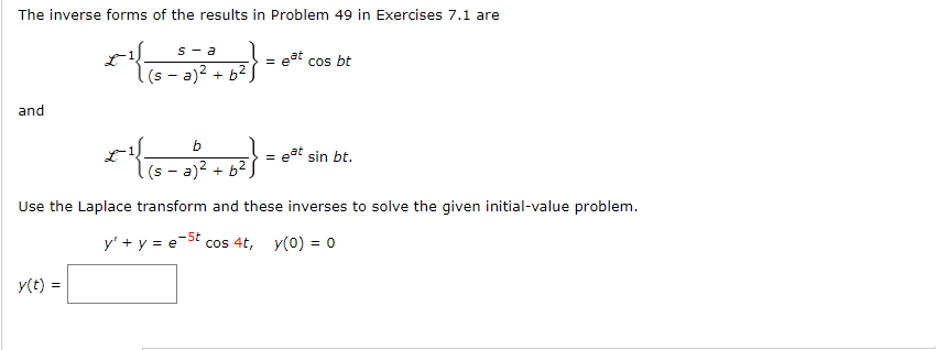 The inverse forms of the results in Problem 49 in Exercises 7.1 are
and
s-a
y(t) =
| (sa)² + b²)
b
16-2²
(sa)² + b²
}
eat cos bt
= eat sin bt.
Use the Laplace transform and these inverses to solve the given initial-value problem.
y' + y = e-5t cos 4t, y(0) = 0