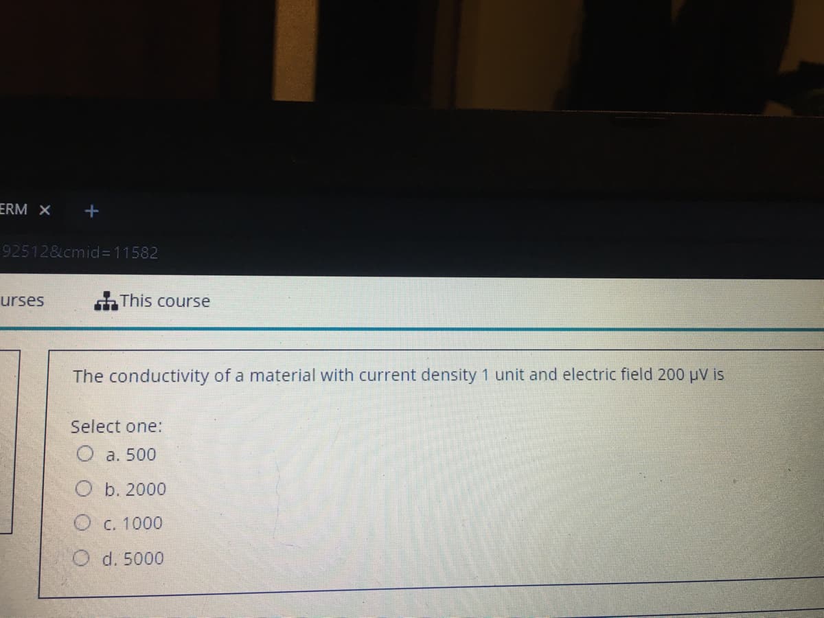 ERM X
92512&cmid%3D11582
urses
This course
The conductivity of a material with current density 1 unit and electric field 200 uV is
Select one:
O a. 500
O b. 2000
O c. 1000
O d. 5000
