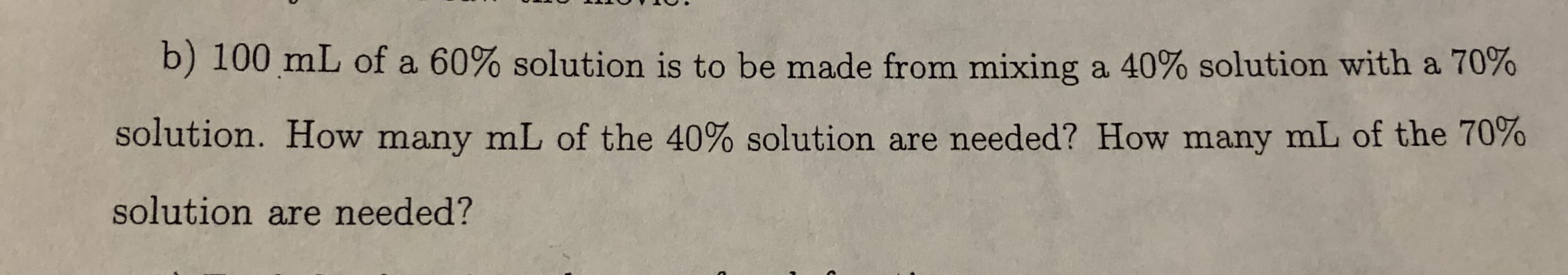 b) 100 mL of a 60% solution is to be made from mixing a 40% solution with a 70%
solution. How many mL of the 40% solution are needed? How many mL of the 70%
solution are needed?
