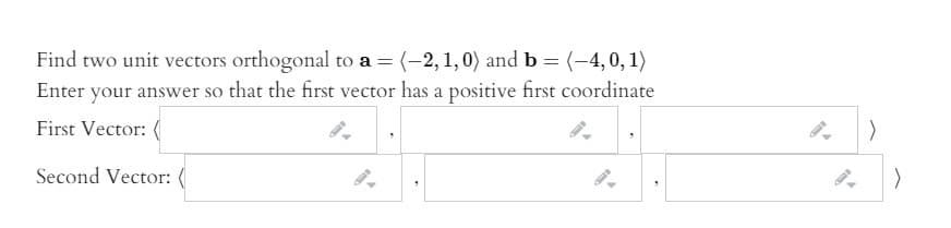 Find two unit vectors orthogonal to a = (-2,1,0) and b = (-4,0, 1)
Enter your answer so that the first vector has a positive first coordinate
First Vector:
Second Vector: (
