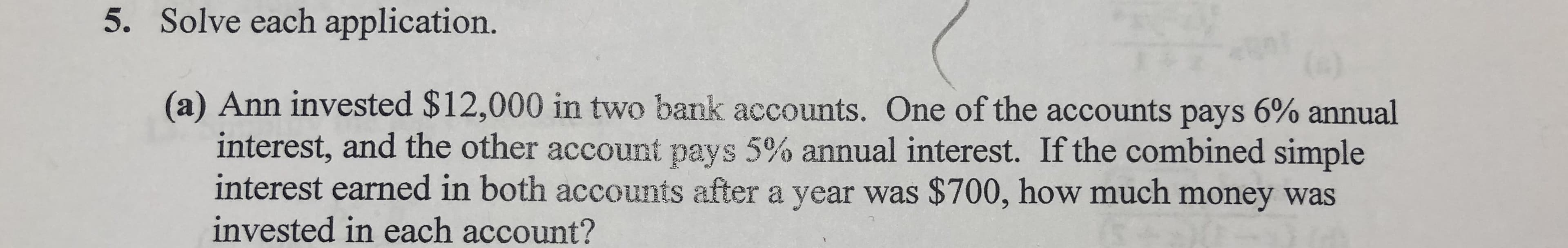 5. Solve each application.
(a) Ann invested $12,000 in two bank accounts. One of the accounts pays 6% annual
interest, and the other account pays 5% annual interest. If the combined simple
interest earned in both accounts after a year was $700, how much money was
invested in each account?
