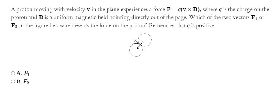 A proton moving with velocity v in the plane experiences a force F = q(v x B), where q is the charge on the
proton and B is a uniform magnetic field pointing directly out of the page. Which of the two vectors F1 or
F2 in the figure below represents the force on the proton? Remember that q is positive.
O A. F1
O B. F2

