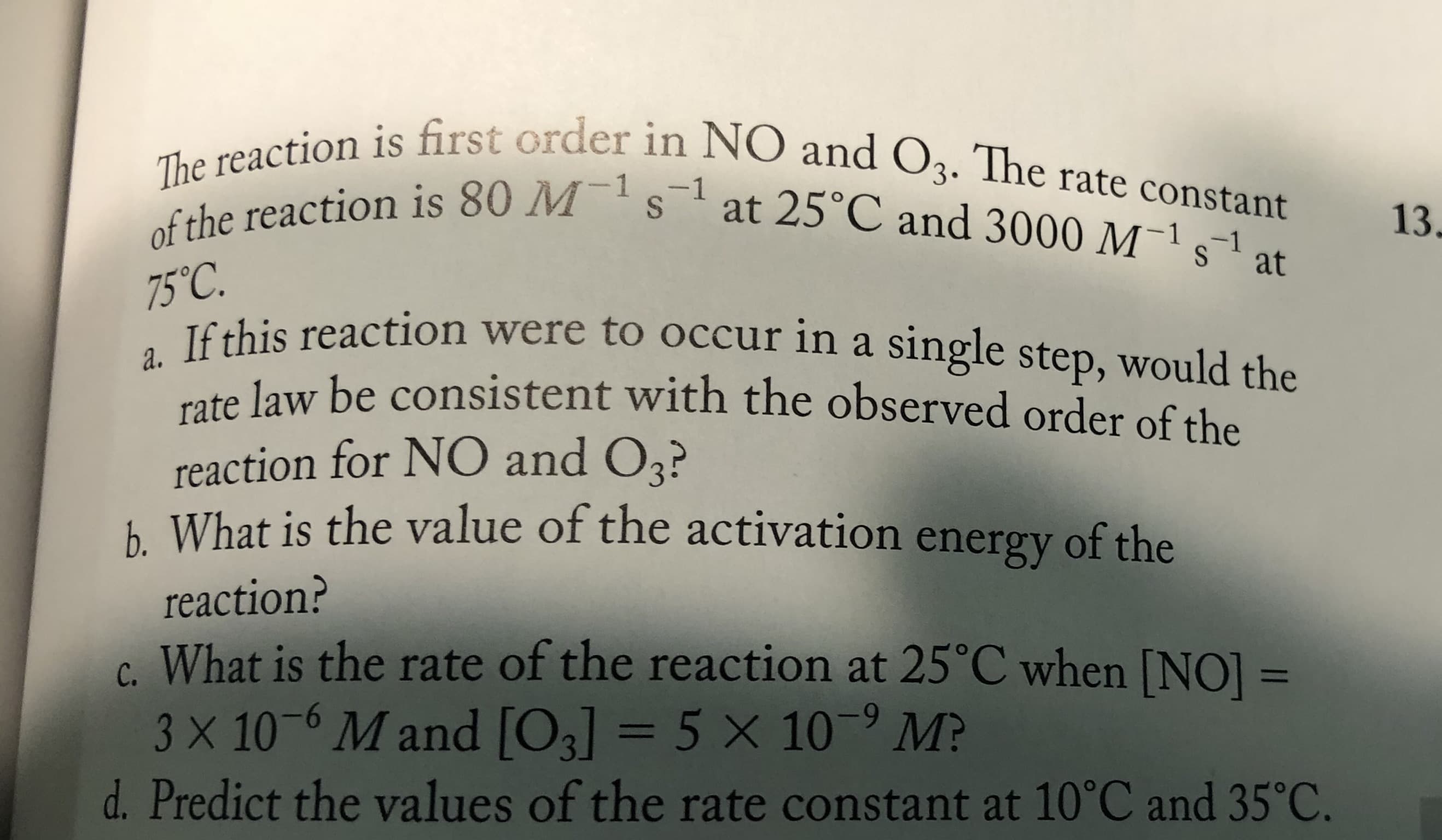 The reaction is first order in NO and O3. The rate constant
of the reaction is 80 Ms at 25°C and 3000 M¯' s¯' at
13.
75°C.
If this reaction were to occur in a single step, would the
rate law be consistent with the observed order of the
reaction for NO and O3?
h What is the value of the activation energy of the
a.
reaction?
c. What is the rate of the reaction at 25°C when [NO] =
3 X 10-6 M and [O3] = 5 x 10-9 M?
%3D
%3D
d. Predict the values of the rate constant at 10°C and 35°C.
