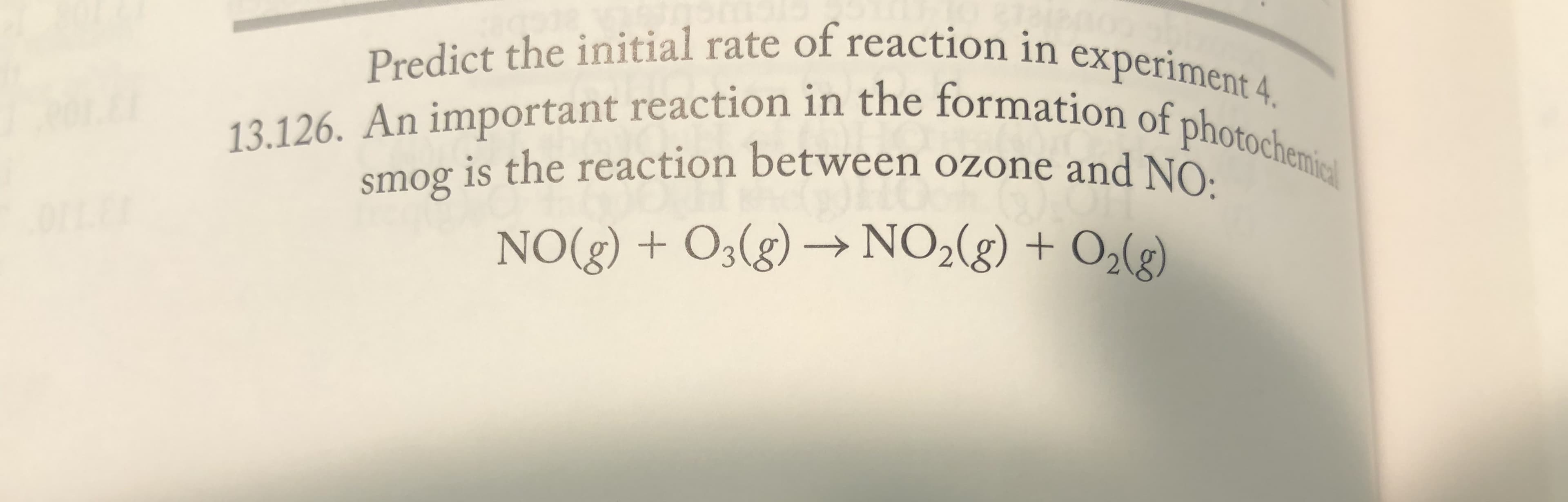 Predict the initial rate of reaction in experiment 4.
13.126. An important reaction in the formation of photochenmic
smog is the reaction between ozone and NO:
NO(g) + O3(g) → NO2(g) + O,(g)
