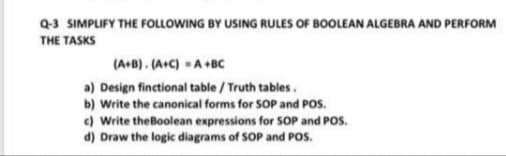 Q-3 SIMPLIFY THE FOLLOWING BY USING RULES OF BOOLEAN ALGEBRA AND PERFORM
THE TASKS
(A+B). (A+C) A+BC
a) Design finctional table / Truth tables.
b) Write the canonical forms for SOP and POS.
c) Write theBoolean expressions for SOP and POs.
d) Draw the logic diagrams of SOP and POS.
