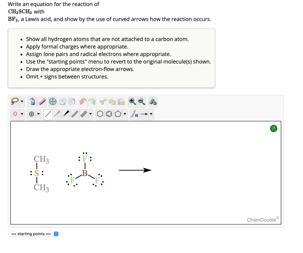 Write an equation for the reaction of
CH3 SCH3 with
BF3, a Lewis acid, and show by the use of curved arrows how the reaction occurs.
• Show all hydrogen atoms that are not attached to a carbon atom.
Apply formal charges where appropriate.
Assign lone pairs and radical electrons where appropriate.
• Use the "starting points" menu to revert to the original molecule(s) shown.
• Draw the appropriate electron-flow arrows.
• Omit+ signs between structures.
●
●
CH3
|
:S:
|
CH3
== starting points == ↑
TAYY
: F
کر
?
ChemDoodleⓇ