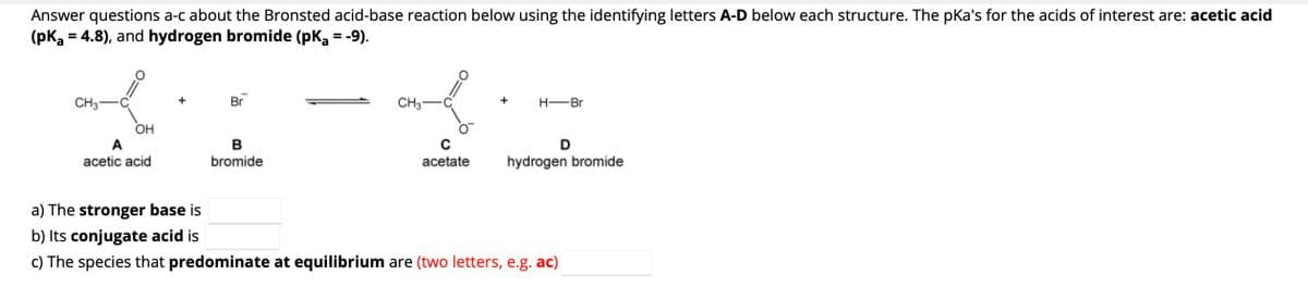 Answer questions a-c about the Bronsted acid-base reaction below using the identifying letters A-D below each structure. The pka's for the acids of interest are: acetic acid
(pka = 4.8), and hydrogen bromide (pK₂ = -9).
CH3
OH
acetic acid
Br
B
bromide
CH3
acetate
+
H-Br
D
hydrogen bromide
a) The stronger base is
b) Its conjugate acid is
c) The species that predominate at equilibrium are (two letters, e.g. ac)