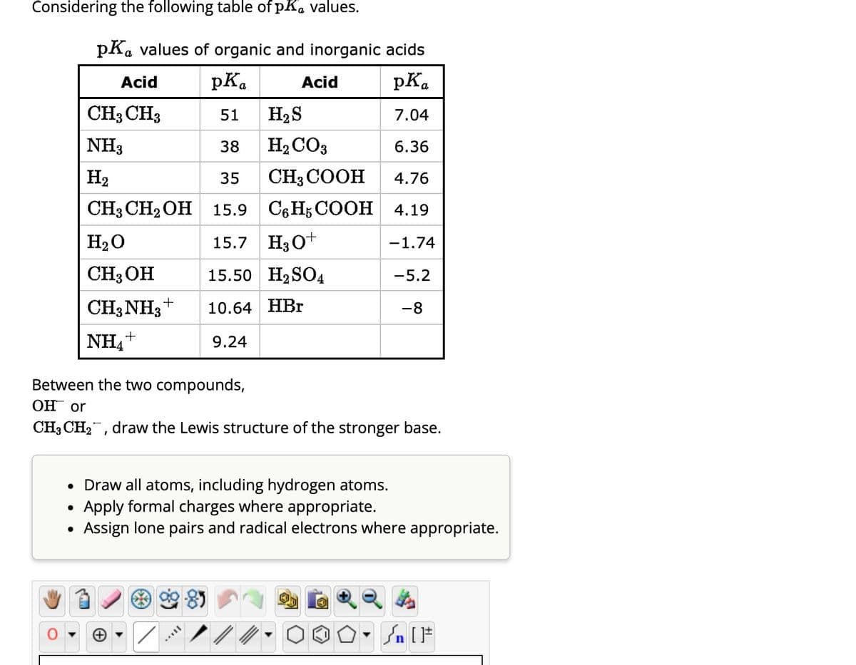 Considering the following table of pK, values.
pKa values of organic and inorganic acids
Acid
pKa
pKa
CH3 CH3
51
7.04
NH3
38
6.36
H₂
35
4.76
CH3 CH₂OH 15.9 C6H5 COOH 4.19
H₂O
15.7 H3O+
-1.74
CH, OH
15.50 H₂SO4
-5.2
CH, NH3 +
-3
10.64 HBr
-8
NH₁+
9.24
Acid
●
H₂S
H₂CO3
CH,COOH
Between the two compounds,
OH or
CH3 CH₂, draw the Lewis structure of the stronger base.
• Draw all atoms, including hydrogen atoms.
Apply formal charges where appropriate.
●
› Assign lone pairs and radical electrons where appropriate.
Sn [F