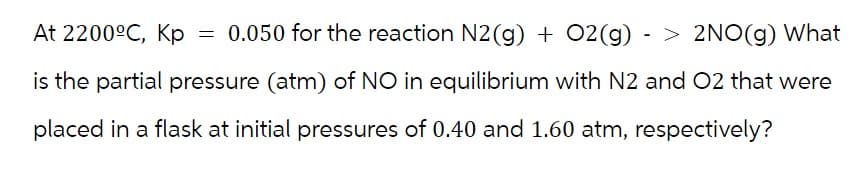At 2200ºC, Kp
=
0.050 for the reaction N2(g) + O2(g) -> 2NO(g) What
is the partial pressure (atm) of NO in equilibrium with N2 and O2 that were
placed in a flask at initial pressures of 0.40 and 1.60 atm, respectively?