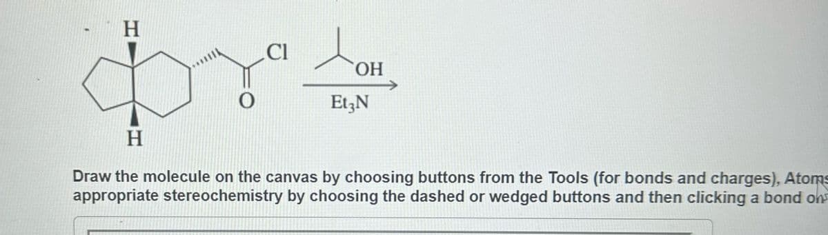 H
Cl
prs
OH
Et3N
H
Draw the molecule on the canvas by choosing buttons from the Tools (for bonds and charges), Atoms
appropriate stereochemistry by choosing the dashed or wedged buttons and then clicking a bond ons