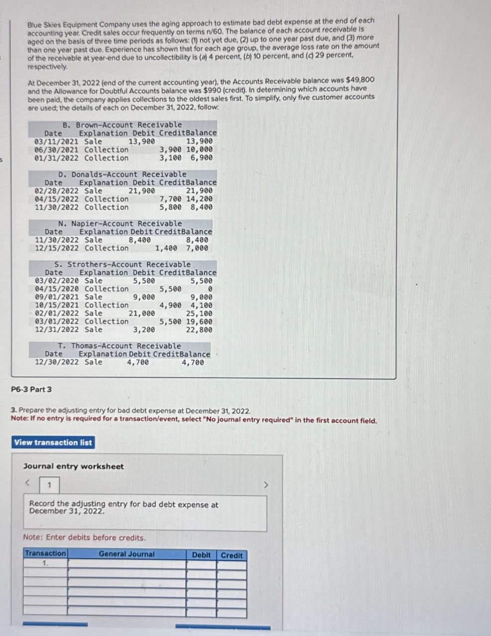 Blue Skies Equipment Company uses the aging approach to estimate bad debt expense at the end of each
accounting year. Credit sales occur frequently on terms n/60. The balance of each account receivable is
aged on the basis of three time periods as follows: (1) not yet due, (2) up to one year past due, and (3) more
than one year past due. Experience has shown that for each age group, the average loss rate on the amount
of the receivable at year-end due to uncollectibility is (a) 4 percent, (b) 10 percent, and (c) 29 percent,
respectively.
At December 31, 2022 (end of the current accounting year), the Accounts Receivable balance was $49,800
and the Allowance for Doubtful Accounts balance was $990 (credit). In determining which accounts have
been paid, the company applies collections to the oldest sales first. To simplify, only five customer accounts
are used; the details of each on December 31, 2022, follow:
B. Brown-Account Receivable
Date Explanation Debit Credit Balance
03/11/2021 Sale
13,900
06/30/2021 Collection
01/31/2022 Collection
13,900
3,900 10,000
3,100 6,900
D. Donalds-Account Receivable
Date Explanation Debit CreditBalance
02/28/2022 Sale
21,900
21,900
04/15/2022 Collection
7,700 14,200
5,800 8,400
11/30/2022 Collection
N. Napier-Account Receivable
Date Explanation Debit CreditBalance
11/30/2022 Sale
8,400
8,400
12/15/2022 Collection
1,400 7,000
S. Strothers-Account Receivable
Date
Explanation Debit Credit Balance
03/02/2020 Sale
5,500
04/15/2020 Collection
5,500
09/01/2021 Sale
9,000
10/15/2021 Collection
02/01/2022 Sale
21,000
03/01/2022 Collection
5,500
0
9,000
4,900 4,100
25,100
5,500 19,600
12/31/2022 Sale
3,200
22,800
T. Thomas-Account Receivable
Date Explanation Debit Credit Balance
12/30/2022 Sale
4,700
4,700
P6-3 Part 3
3. Prepare the adjusting entry for bad debt expense at December 31, 2022.
Note: If no entry is required for a transaction/event, select "No journal entry required" in the first account field.
View transaction list
Journal entry worksheet
<
1
Record the adjusting entry for bad debt expense at
December 31, 2022.
Note: Enter debits before credits.
Transaction
1.
General Journal
Debit
Credit