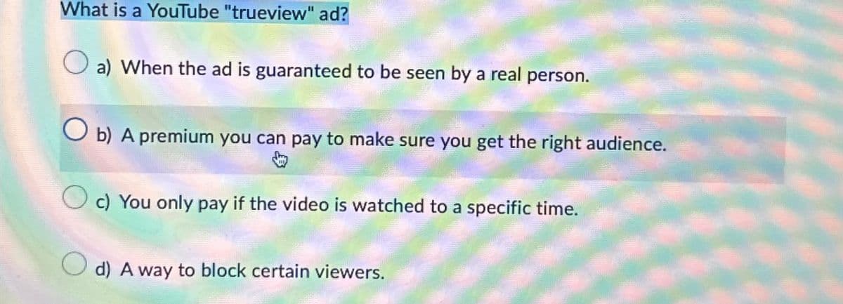 What is a YouTube "trueview" ad?
a) When the ad is guaranteed to be seen by a real person.
b) A premium you can pay to make sure you get the right audience.
c) You only pay if the video is watched to a specific time.
d) A way to block certain viewers.