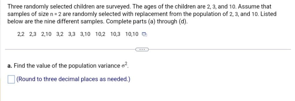 Three randomly selected children are surveyed. The ages of the children are 2, 3, and 10. Assume that
samples of size n = 2 are randomly selected with replacement from the population of 2, 3, and 10. Listed
below are the nine different samples. Complete parts (a) through (d).
2,2 2,3 2,10 3,2 3,3 3,10 10,2 10,3 10,10
a. Find the value of the population variance o².
(Round to three decimal places as needed.)