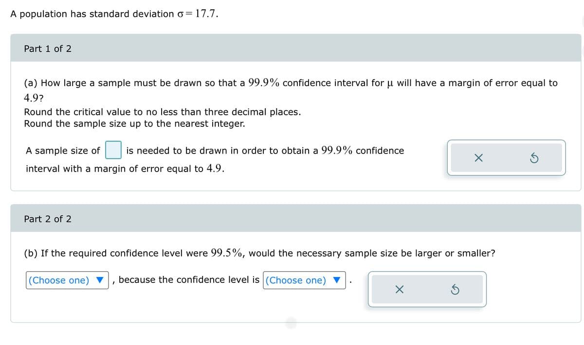 A population has standard deviation o= 17.7.
Part 1 of 2
(a) How large a sample must be drawn so that a 99.9% confidence interval for µ will have a margin of error equal to
4.9?
Round the critical value to no less than three decimal places.
Round the sample size up to the nearest integer.
A sample size of is needed to be drawn in order to obtain a 99.9% confidence
interval with a margin of error equal to 4.9.
Part 2 of 2
(b) If the required confidence level were 99.5%, would the necessary sample size be larger or smaller?
because the confidence level is (Choose one)
(Choose one)
X
X
5
