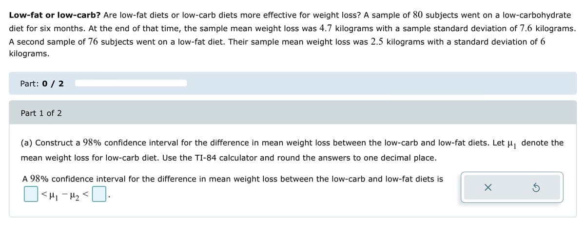 Low-fat or low-carb? Are low-fat diets or low-carb diets more effective for weight loss? A sample of 80 subjects went on a low-carbohydrate
diet for six months. At the end of that time, the sample mean weight loss was 4.7 kilograms with a sample standard deviation of 7.6 kilograms.
A second sample of 76 subjects went on a low-fat diet. Their sample mean weight loss was 2.5 kilograms with a standard deviation of 6
kilograms.
Part: 0 / 2
Part 1 of 2
(a) Construct a 98% confidence interval for the difference in mean weight loss between the low-carb and low-fat diets. Let µ₁ denote the
mean weight loss for low-carb diet. Use the TI-84 calculator and round the answers to one decimal place.
A 98% confidence interval for the difference in mean weight loss between the low-carb and low-fat diets is
<H₁-H₂ <0.
X
Ś