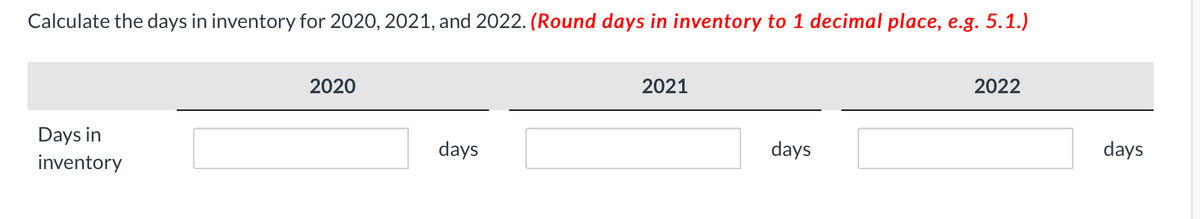 Calculate the days in inventory for 2020, 2021, and 2022. (Round days in inventory to 1 decimal place, e.g. 5.1.)
2020
2021
2022
Days in
days
days
days
inventory
