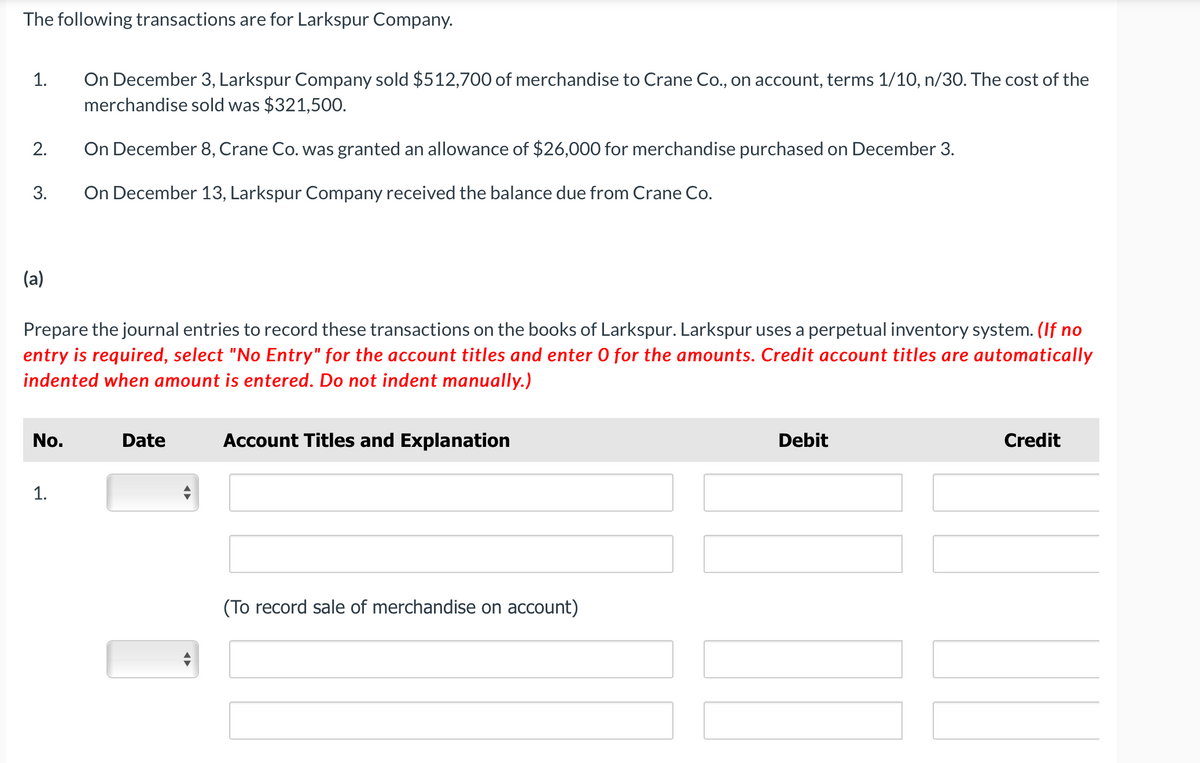 The following transactions are for Larkspur Company.
On December 3, Larkspur Company sold $512,700 of merchandise to Crane Co., on account, terms 1/10, n/30. The cost of the
merchandise sold was $321,500.
1.
2.
On December 8, Crane Co. was granted an allowance of $26,000 for merchandise purchased on December 3.
3.
On December 13, Larkspur Company received the balance due from Crane Co.
(a)
Prepare the journal entries to record these transactions on the books of Larkspur. Larkspur uses a perpetual inventory system. (If no
entry is required, select "No Entry" for the account titles and enter 0 for the amounts. Credit account titles are automatically
indented when amount is entered. Do not indent manually.)
No.
Date
Account Titles and Explanation
Debit
Credit
1.
(To record sale of merchandise on account)
