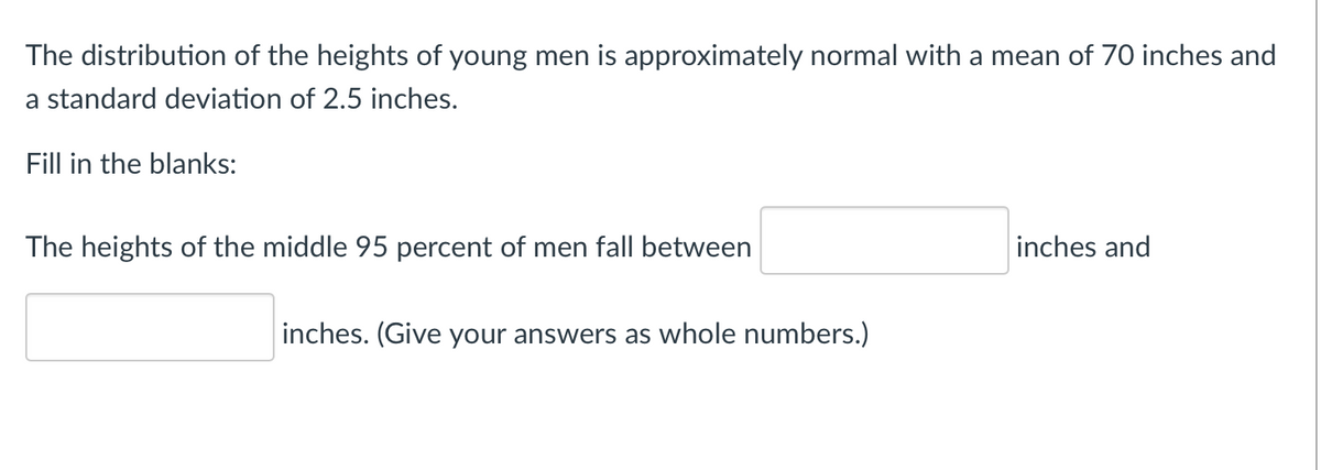 The distribution of the heights of young men is approximately normal with a mean of 70 inches and
a standard deviation of 2.5 inches.
Fill in the blanks:
The heights of the middle 95 percent of men fall between
inches and
inches. (Give your answers as whole numbers.)
