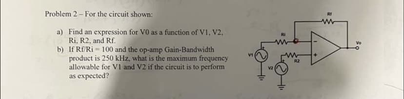 Problem 2 - For the circuit shown:
a) Find an expression for VO as a function of V1, V2,
Ri, R2, and Rf.
b)
If Rf/Ri= 100 and the op-amp Gain-Bandwidth
product is 250 kHz, what is the maximum frequency
allowable for V1 and V2 if the circuit is to perform
as expected?
V1
V2
Ri
www
R2
Rf
www
Vo