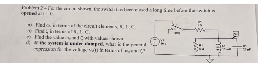 Problem 2 - For the circuit shown, the switch has been closed a long time before the switch is
opened at t = 0.
a) Find on in terms of the circuit elements, R, L, C.
b) Find in terms of R, L, C.
c) Find the value on and with values shown.
d) If the system is under damped, what is the general
expression for the voltage vx(t) in terms of on and ?
V1
10 V
SW2
R3
10
R1
502
fille
L1
10 mH
Vx
C1
25 µF