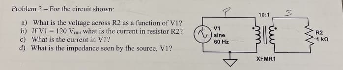 Problem 3- For the circuit shown:
a) What is the voltage across R2 as a function of V1?
b) If V1 = 120 Vrms what is the current in resistor R2?
c) What is the current in V1?
d) What is the impedance seen by the source, V1?
P
V1
sine
60 Hz
10:1
m
rui
iw
XFMR1
n
R2
-1 ΚΩ