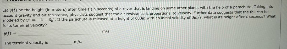 Let y(t) be the height (in meters) after time t (in seconds) of a rover that is landing on some other planet with the help of a parachute. Taking into
account gravity and air resistance, physicists suggest that the air resistance is proportional to velocity. Further data suggests that the fall can be
modeled by y"=-4-3y'. If the parachute is released at a height of 600m with an initial velocity of 0m/s, what is its height after t seconds? What
is its terminal velocity?
y(t) =
The terminal velocity is
m/s.
m/s