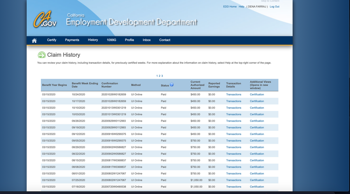 Skip to Content
EDD Home Help (DENA FARRAJ ) Log Out
California
Ccov
Employment Development Departnent
GOV
Certify
Payments
History
1099G
Profile
Inbox
Contact
Claim History
You can review your claim history, including transaction details, for previously certified weeks. For more explanation about the information on claim history, select Help at the top-right corner of the page.
123
Current
Additional Views
Benefit Week Ending
Confirmation
Reported
Earnings
Transaction
Benefit Year Begins
(Opens in new
window)
Method
Status
Authorized
Date
Number
Details
Amount
03/15/2020
10/24/2020
20201026W0182659
UI Online
Paid
$450.00
$0.00
Transactions
Certification
03/15/2020
10/17/2020
20201026W0182659
UI Online
Paid
$450.00
$0.00
Transactions
Certification
03/15/2020
10/10/2020
20201013W0301219
UI Online
Paid
$450.00
$0.00
Transactions
Certification
03/15/2020
10/03/2020
20201013W0301219
UI Online
Paid
$450.00
$0.00
Transactions
Certification
03/15/2020
09/26/2020
20200929W0112993
UI Online
Paid
$450.00
$0.00
Transactions
Certification
03/15/2020
09/19/2020
20200929WO112993
UI Online
Paid
$450.00
$0.00
Transactions
Certification
03/15/2020
09/12/2020
20200916W0299375
UI Online
Paid
$450.00
$0.00
Transactions
Certification
03/15/2020
09/05/2020
20200916W0299375
UI Online
Paid
$750.00
$0.00
Transactions
Certification
03/15/2020
08/29/2020
20200902W0586827
UI Online
Paid
$750.00
$0.00
Transactions
Certification
03/15/2020
08/22/2020
20200902W0586827
UI Online
Paid
$750.00
$0.00
Transactions
Certification
03/15/2020
08/15/2020
20200817W0368837
UI Online
Paid
$750.00
$0.00
Transactions
Certification
03/15/2020
08/08/2020
20200817W0368837
UI Online
Paid
$750.00
$0.00
Transactions
Certification
03/15/2020
08/01/2020
20200802W1247067
UI Online
Paid
$750.00
$0.00
Transactions
Certification
03/15/2020
07/25/2020
20200802W1247067
UI Online
Paid
$1,050.00
$0.00
Transactions
Certification
03/15/2020
07/18/2020
20200720W0490538
UI Online
Paid
$1,050.00
$0.00
Transactions
Certification
