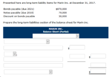 Presented here are long-term liabity items for Marin Inc. at December 31, 2017.
Bonds payable (due 2021)
$870,000
Notes payable (due 2019)
79,000
30,000
Discount on bonds payable
Prepare the long-term liabities section of the balance sheet for Marin inc.
MARIN INC.
Rabance Sheet (Part)

