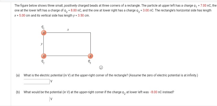 The figure below shows three small, positively charged beads at three corners of a rectangle. The particle at upper left has a charge q, = 7.00 nC, the
one at the lower left has a charge of q, = 8.00 nC, and the one at lower right has a charge q, = 3.00 nc. The rectangle's horizontal side has length
x = 5.00 cm and its vertical side has length y = 3.50 cm.
(a) What is the electric potential (in V) at the upper-right corner of the rectangle? (Assume the zero of electric potential is at infinity.)
(b) What would be the potential (in V) at the upper-right corner if the charge q, at lower left was -8.00 nC instead?
|v
