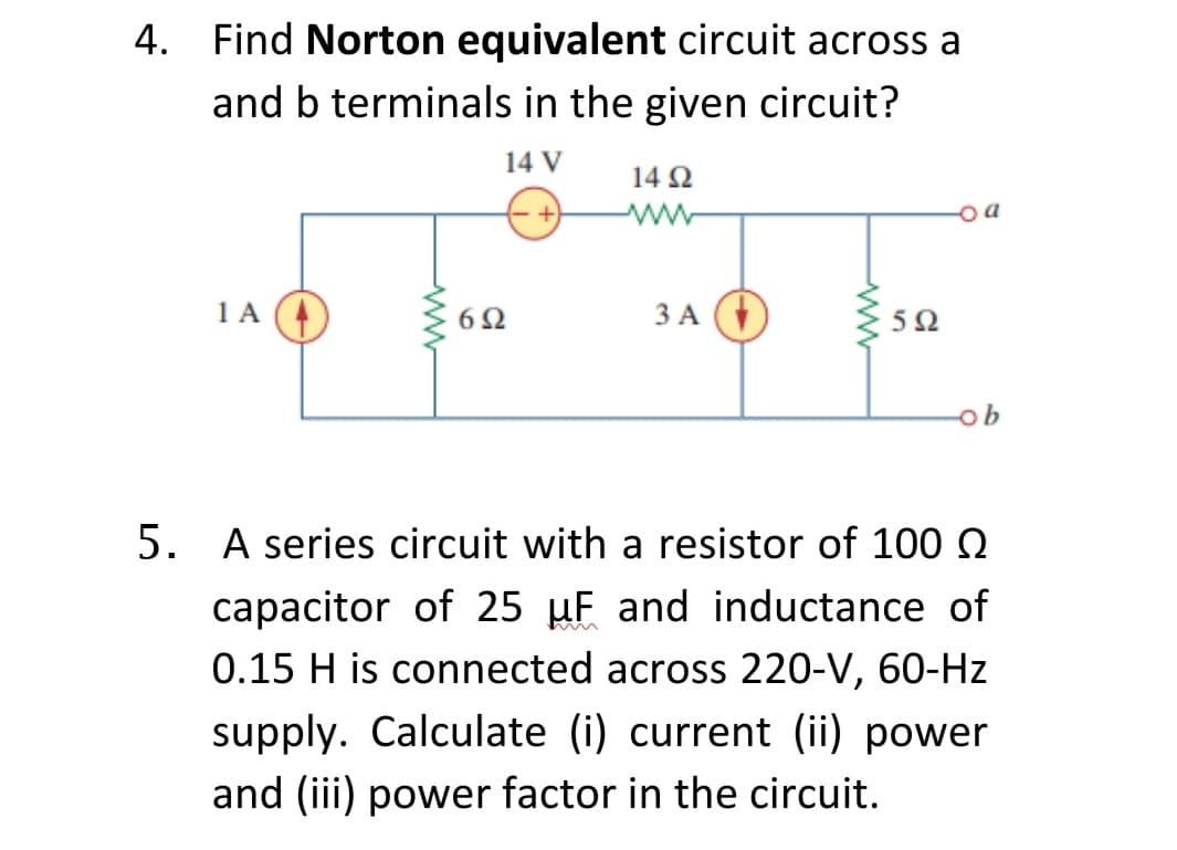 4. Find Norton equivalent circuit across a
and b terminals in the given circuit?
14 V
14 Ω
1A
6Ω
3 A (
ЗА
50
ob
5. A series circuit with a resistor of 100 Q
capacitor of 25 µF and inductance of
0.15 H is connected across 220-V, 60-Hz
supply. Calculate (i) current (ii) power
and (iii) power factor in the circuit.
ww
ww
