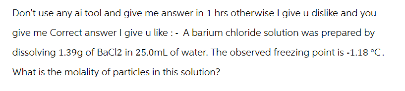 Don't use any ai tool and give me answer in 1 hrs otherwise I give u dislike and you
give me Correct answer I give u like : - A barium chloride solution was prepared by
dissolving 1.39g of BaCl2 in 25.0mL of water. The observed freezing point is -1.18 °C.
What is the molality of particles in this solution?