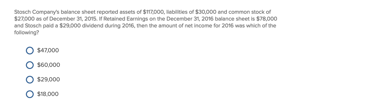 Stosch Company's balance sheet reported assets of $117,000, liabilities of $30,000 and common stock of
$27,000 as of December 31, 2015. If Retained Earnings on the December 31, 2016 balance sheet is $78,000
and Stosch paid a $29,000 dividend during 2016, then the amount of net income for 2016 was which of the
following?
$47,000
$60,000
$29,000
$18,000